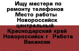 Ищу мастера по ремонту телефонов  › Место работы ­ Новороссийск, центральный  - Краснодарский край, Новороссийск г. Работа » Вакансии   